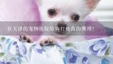 在天津的宠物医院给狗打疫苗的费用？在宜昌宠物医院给狗狗打疫苗大概多少钱啊?哪家宠物医院的收费不贵而且负责啊!